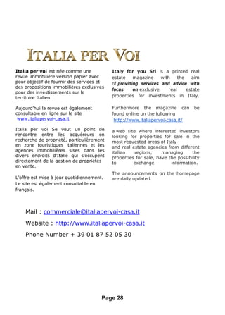 Mail : commerciale@italiapervoi-casa.it
Website : http://www.italiapervoi-casa.it
Phone Number + 39 01 87 52 05 30
Page 28
Italia per voi est née comme une
revue immobilière version papier avec
pour objectif de fournir des services et
des propositions immobilières exclusives
pour des investissements sur le
territoire Italien.
Aujourd’hui la revue est également
consultable en ligne sur le site
www.italiapervoi-casa.it
Italia per voi Se veut un point de
rencontre entre les acquéreurs en
recherche de propriété, particulièrement
en zone touristiques italiennes et les
agences immobilières sises dans les
divers endroits d’Italie qui s’occupent
directement de la gestion de propriétés
en vente.
L’offre est mise à jour quotidiennement.
Le site est également consultable en
français.
Italy for you Srl is a printed real
estate magazine with the aim
of providing services and advice with
focus on exclusive real estate
properties for investments in Italy.
Furthermore the magazine can be
found online on the following
http://www.italiapervoi-casa.it/
a web site where interested investors
looking for properties for sale in the
most requested areas of Italy
and real estate agencies from different
italian regions, managing the
properties for sale, have the possibility
to exchange information.
The announcements on the homepage
are daily updated.
 