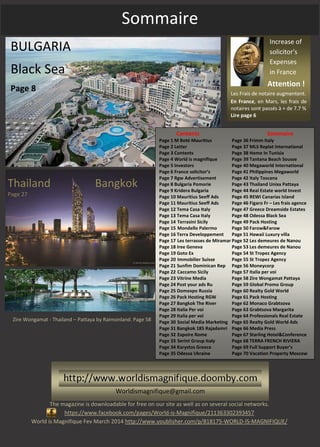 Sommaire
Attention !
Les Frais de notaire augmentent.
En France, en Mars, les frais de
notaires sont passés à + de 7.7 %
Lire page 6
Increase of
solicitor's
Expenses
in France
BULGARIA
Black Sea
Page 8
Thailand Bangkok
Page 27
Zire Wongamat - Thailand – Pattaya by Raimonland. Page 58
The magazine is downloadable for free on our site as well as on several social networks.
https://www.facebook.com/pages/World-is-Magnifique/211363302393457
World is Magnifique Fev March 2014 http://www.youblisher.com/p/818175-WORLD-IS-MAGNIFIQUE/
Contents Sommaire
Page 1 M Boté Mauritius Page 36 Frimm Italy
Page 2 Letter Page 37 MLS Replat International
Page 3 Contents Page 38 Home In Tunisia
Page 4 World is magnifique Page 39 Tantana Beach Sousse
Page 5 Investors Page 40 Megaworld International
Page 6 France solicitor’s Page 41 Philippines Megaworld
Page 7 Rgw Advertisement Page 42 Italy Toscana
Page 8 Bulgaria Pomorie Page 43 Thailand Unixx Pattaya
Page 9 Kridera Bulgaria Page 44 Real Estate world Invest
Page 10 Mauritius Seeff Ads Page 45 REWI Canarias Island
Page 11 Mauritius Seeff Ads Page 46 Figaro Fr – Les frais agence
Page 12 Tema Casa Italy Page 47 Greece Dreamside Estates
Page 13 Tema Casa Italy Page 48 Odessa Black Sea
Page 14 Terrasini Sicily Page 49 Pack Hosting
Page 15 Mondello Palermo Page 50 Farow&Farow
Page 16 Terra Developpement Page 51 Hawaii Luxury villa
Page 17 Les terrasses de Miramar Page 52 Les demeures de Nanou
Page 18 Iree Geneva Page 53 Les demeures de Nanou
Page 19 Goto Ex Page 54 St Tropez Agency
Page 20 Immobilier Suisse Page 55 St Tropez Agency
Page 21 Sunfim Dominican Rep Page 56 Moneycorp
Page 22 Caccamo Sicily Page 57 Italia per voi
Page 23 Vitrine Media Page 58 Zire Wongamat Pattaya
Page 24 Post your ads Ru Page 59 Global Promo Group
Page 25 Domexpo Russia Page 60 Realty Gold World
Page 26 Pack Hosting RGW Page 61 Pack Hosting
Page 27 Bangkok The River Page 62 Monaco Grabtsova
Page 28 Italia Per voi Page 63 Grabtsova Margarita
Page 29 Italia per voi Page 64 Professionals Real Estate
Page 30 Social Media Marketing Page 65 Realty Gold World Ads
Page 31 Bangkok 185 Rajadamri Page 66 Media Press
Page 32 Expoire Rome Page 67 Starling Hotel&Conference
Page 33 Serint Group Italy Page 68 TERRA FRENCH RIVIERA
Page 34 Karystos Greece Page 69 Full Support Buyer’s
Page 35 Odessa Ukraine Page 70 Vacation Property Moscow
Worldismagnifique@gmail.com
 