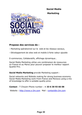 Social Media
Marketing
Propose des services de :
- Marketing opérationnel sur le web et les réseaux sociaux,
- Développement de sites web et mobile à forte valeur ajoutée
E-commerces, Collaboratifs, affichage dynamique…
Social Media Marketing utilise une combinaison de ressources
en France et au Maroc pour pouvoir proposer le meilleur rapport
Qualité Prix.
Social Media Marketing provide Marketing support :
Social networks and Website making for strong business economy.
Social Media Marketing work From France and Morocco using a mix
of knowledge to offer a suitable quality price.
Contact : T Choukri Phone number : + 33 6 30 93 66 08
Website : http://www.s-2m.com Mail : contact@s-2m.com
Page 30
 