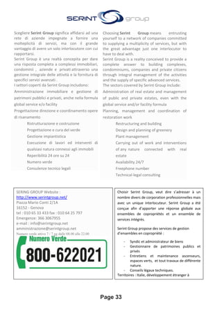 Page 33
Scegliere Serint Group significa affidarsi ad una
rete di aziende impegnate a fornire una
molteplicità di servizi, ma con il grande
vantaggio di avere un solo interlocutore con cui
rapportarsi.
Serint Group è una realtà concepita per dare
una risposta completa a complessi immobiliari,
condominii , aziende e privati attraverso una
gestione integrale delle attività e la fornitura di
specifici servizi avanzati .
I settori coperti da Serint Group includono:
Amministrazione immobiliare e gestione di
patrimoni pubblici e privati, anche nella formula
global service e/o facility
Progettazione direzione e coordinamento opere
di risanamento
• Ristrutturazione e costruzione
• Progettazione e cura del verde
• Gestione impiantistica
• Esecuzione di lavori ed interventi di
qualsiasi natura connessi agli immobili
• Reperibilità 24 ore su 24
• Numero verde
• Consulenze tecnico legali
Choosing Serint Group means entrusting
yourself to a network of companies committed
to supplying a multiplicity of services, but with
the great advantage just one interlocutor to
have to deal with.
Serint Group is a reality conceived to provide a
complete answer to building complexes,
condominiums, companies and private citizens
through integral management of the activities
and the supply of specific advanced services.
The sectors covered by Serint Group include:
Administration of real estate and management
of public and private estates, even with the
global service and/or facility formula
Planning, management and coordination of
restoration work
• Restructuring and building
• Design and planning of greenery
• Plant management
• Carrying out of work and interventions
of any nature connected with real
estate
• Availability 24/7
• Freephone number
• Technical-legal consulting
SERING GROUP Website :
http://www.serintgroup.net/
Piazza Mario Conti 2/1A
16152 - Genova
tel : 010 65 33 433 fax : 010 64 25 797
Emergenze: 366 3067955
e-mail : info@serintgroup.net
amministrazione@serintgroup.net
Numero verde attivo 7 / 7 gg dalle 08.00 alle 22.00
Choisir Serint Group, veut dire s’adresser à un
nombre divers de corporation professionnelles mais
avec un unique interlocuteur. Serint Group a été
conçue afin d’apporter une réponse globale aux
ensembles de copropriétés et un ensemble de
services intégrés.
Serint Group propose des services de gestion
d’ensembles en copropriété :
- Syndic et administrateur de biens
- Gestionnaire de patrimoines publics et
privés
- Entretiens et maintenance ascenseurs,
espaces verts, et tout travaux de différente
nature.
- Conseils légaux techniques.
Territoires : Italie, développement étranger à
l’étude.
 