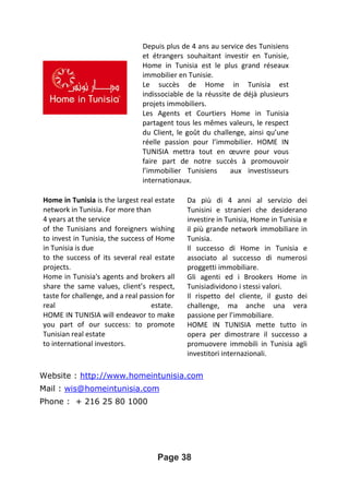 Website : http://www.homeintunisia.com
Mail : wis@homeintunisia.com
Phone : + 216 25 80 1000
Page 38
Depuis plus de 4 ans au service des Tunisiens
et étrangers souhaitant investir en Tunisie,
Home in Tunisia est le plus grand réseaux
immobilier en Tunisie.
Le succès de Home in Tunisia est
indissociable de la réussite de déjà plusieurs
projets immobiliers.
Les Agents et Courtiers Home in Tunisia
partagent tous les mêmes valeurs, le respect
du Client, le goût du challenge, ainsi qu’une
réelle passion pour l’immobilier. HOME IN
TUNISIA mettra tout en œuvre pour vous
faire part de notre succès à promouvoir
l’immobilier Tunisiens aux investisseurs
internationaux.
Home in Tunisia is the largest real estate
network in Tunisia. For more than
4 years at the service
of the Tunisians and foreigners wishing
to invest in Tunisia, the success of Home
in Tunisia is due
to the success of its several real estate
projects.
Home in Tunisia's agents and brokers all
share the same values, client’s respect,
taste for challenge, and a real passion for
real estate.
HOME IN TUNISIA will endeavor to make
you part of our success: to promote
Tunisian real estate
to international investors.
Da più di 4 anni al servizio dei
Tunisini e stranieri che desiderano
investire in Tunisia, Home in Tunisia e
il più grande network immobiliare in
Tunisia.
Il successo di Home in Tunisia e
associato al successo di numerosi
proggetti immobiliare.
Gli agenti ed i Brookers Home in
Tunisiadividono i stessi valori.
Il rispetto del cliente, il gusto dei
challenge, ma anche una vera
passione per l’immobiliare.
HOME IN TUNISIA mette tutto in
opera per dimostrare il successo a
promuovere immobili in Tunisia agli
investitori internazionali.
 