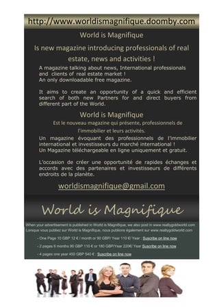 World is Magnifique
Est le nouveau magazine qui présente, professionnels de
l’immobilier et leurs activités.
Un magazine évoquant des professionnels de l’immobilier
international et investisseurs du marché international !
Un Magazine téléchargeable en ligne uniquement et gratuit.
L’occasion de créer une opportunité de rapides échanges et
accords avec des partenaires et investisseurs de différents
endroits de la planète.
worldismagnifique@gmail.com
World is Magnifique
Is new magazine introducing professionals of real
estate, news and activities !
A magazine talking about news, International professionals
and clients of real estate market !
An only downloadable free magazine.
It aims to create an opportunity of a quick and efficient
search of both new Partners for and direct buyers from
different part of the World.
http://www.worldismagnifique.doomby.com
World is Magnifique
When your advertisement is published in World is Magnifique, we also post in www.realtygoldworld.com
Lorsque vous publiez sur World is Magnifique, nous publions également sur www.realtygoldworld.com
- One Page 10 GBP 12 € / month or 90 GBP/ Year 110 €/ Year : Suscribe on line now
- 2 pages 6 months 90 GBP 110 € or 180 GBP/Year 220€/ Year Suscribe on line now
- 4 pages one year 450 GBP 540 € : Suscribe on line now
 