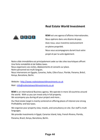 Real Estate World Investment
REWI est une agence d’affaires internationales.
Nous opérons dans une dizaine de pays.
Avec nous, vous investirez exclusivement
en pleine propriété.
Nous vous accompagnons durant tout votre
projet et par la suite également.
Notre cible immobilière est principalement axée sur des sites touristiques offrant
Une forte rentabilité et de faibles taxes.
Nous organisons vos visites, déplacements et conseils sur place.
Notre personnel est multi langues.
Nous intervenons en Egypte, Canaries, Italie, Côte d’azur, Floride, Panama, Brésil,
Kenya, Barcelone, Berlin.
Website : http://www.realestateworldinvestments.co.uk
Mail : Info@realestateworldinvestments.co.uk
REWI is an international Business agency. We operate in more 10 countries around
the world. With us you can invest only in full property.
We accompany you during all your project and more…
Our Real estate target is mainly centered on offering places of interest one strong
Profitability and low taxes.
We organize your property view, travels, and consultancy on site. Our staff is multi
languages.
We provide investments in Egypt, Canarias Island, Italy, French Riviera, Florida,
Panama, Brazil, Kenya, Barcelona, Berlin.
Page 44
 