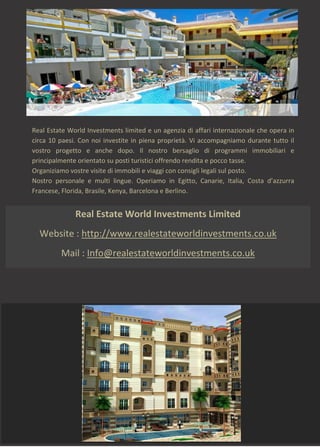 Real Estate World Investments Limited
Website : http://www.realestateworldinvestments.co.uk
Mail : Info@realestateworldinvestments.co.uk
Real Estate World Investments limited e un agenzia di affari internazionale che opera in
circa 10 paesi. Con noi investite in piena proprietà. Vi accompagniamo durante tutto il
vostro progetto e anche dopo. Il nostro bersaglio di programmi immobiliari e
principalmente orientato su posti turistici offrendo rendita e pocco tasse.
Organiziamo vostre visite di immobili e viaggi con consigli legali sul posto.
Nostro personale e multi lingue. Operiamo in Egitto, Canarie, Italia, Costa d’azzurra
Francese, Florida, Brasile, Kenya, Barcelona e Berlino.
 