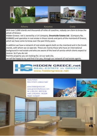 Athens Karystos Crete
With over 5,000 islands and thousands of miles of coastline, nobody can claim to know the
whole of Greece.
Hidden Greece. net is owned by a U.K company, Dreamside Estates Ltd. (Company No.
6508682) and specialize in real estate in those islands and parts of the mainland of Greece,
which we have come to know over the past thirty years.
In addition we have a network of real estate agents both on the mainland and in the Greek
islands, with whom we co-operate. These are mainly those who have an international
background in real estate and who are aware of the level of service which clients expect to
receive. So if you do not
find the property you are looking for, on our web site,
we will be happy to try and find it for you, through our network of real estate agents.
[
 