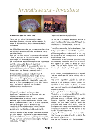 Investisseurs - Investors
Page 5
L’immobilier reste une valeur sure !
Selon que l’on soit un investisseur Européen,
Américain, Russe ou asiatique, ou bien des pays du
golfe, les motivations de chacun peuvent être très
différentes.
Les difficultés rencontrées par les organismes bancaires
ces dernières années ont semé le doute dans l’esprit
des investisseurs.
Bien que certaines banques réalisent des bénéfices en
2013, les décisions de certaines directions des banques
ne donnent pas vraiment confiance.
Les licenciements de personnel continuent, reventes de
données personnelles de clients ou encore
augmentation des frais de banques et des taxes par
certains états sont autant d’éléments qui poussent les
investisseurs vers d’autres types de produits.
Dans ce contexte, vers quel produit investir ?
L’immobilier reste une valeur sure malgré la crise.
La croissance démographique mondiale ainsi que
l’augmentation des libertés individuelles à travers les
pays de la planète de voyager ou investir dans d’autres
pays contribuent à maintenir une demande
globalement forte du logement.
Mais tout le monde n’a pas le même but.
Quel type d’investissement, et dans quel pays, en
fonction de l’objectif recherché.
Objectif Résidence secondaire, objectif logement
expatrié, objectif investissement avec rente et faibles
taxes, objectif transaction achat et revente avec profits,
objectif prestige et luxe, les demandes des
investisseurs sont nombreuses et variées, mais les
projets sur le marché répondent à ces demandes ?
De toute manière, L’état et votre banque ne pourront
pas vous prendre l’argent que vous aurez converti en
pierre, à conditions que vous soyez en pleine propriété.
Un jour ou l’autre votre maison coûtera plus cher que
ce que vous l’avez payé.
The real estate remains a safe value !
As we are an European, American, Russian or
Asian investor, either countries of the gulf, the
motivations of each can be very different.
The difficulties met by the banking bodies these
last years sowed doubt in mind of the investors.
Although some banks make a profit in 2013, the
decisions of certain managements of banks do
not really give trust.
The dismissals of staff continue, personal data of
customers are sometimes sold or still increase of
the expenses of banks and taxes by certain
states are so many reasons with push the
investors towards other products types.
In this context, towards what product to invest?
The real estate remains a sure value in spite of
the crisis.
The world population growth as well the
increase of the personal freedoms through the
countries of the planet, to travel, or invest
overseas contribute to maintain a globally strong
request of housing.
But everybody don’t have the same goal.
Which type of investment, and in which country,
according to the sought objective.
Objective second residence, Objective exiled
housing, objective investment with annual
income and law taxes, objective transaction
purchase and resale with profits, objective
prestigious and luxury home, the request of the
investors are numerous but the projects on the
market answer these demand ?
Anyway, The States and your bank can’t take
your money when you convert it in stone. But
purchase in full property.
One day your home cost more than you pay it.
 