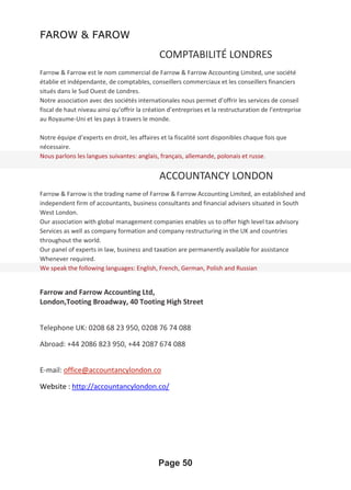 FAROW & FAROW
COMPTABILITÉ LONDRES
Farrow & Farrow est le nom commercial de Farrow & Farrow Accounting Limited, une société
établie et indépendante, de comptables, conseillers commerciaux et les conseillers financiers
situés dans le Sud Ouest de Londres.
Notre association avec des sociétés internationales nous permet d’offrir les services de conseil
fiscal de haut niveau ainsi qu’offrir la création d’entreprises et la restructuration de l’entreprise
au Royaume-Uni et les pays à travers le monde.
Notre équipe d’experts en droit, les affaires et la fiscalité sont disponibles chaque fois que
nécessaire.
Nous parlons les langues suivantes: anglais, français, allemande, polonais et russe.
ACCOUNTANCY LONDON
Farrow & Farrow is the trading name of Farrow & Farrow Accounting Limited, an established and
independent firm of accountants, business consultants and financial advisers situated in South
West London.
Our association with global management companies enables us to offer high level tax advisory
Services as well as company formation and company restructuring in the UK and countries
throughout the world.
Our panel of experts in law, business and taxation are permanently available for assistance
Whenever required.
We speak the following languages: English, French, German, Polish and Russian
Farrow and Farrow Accounting Ltd,
London,Tooting Broadway, 40 Tooting High Street
Telephone UK: 0208 68 23 950, 0208 76 74 088
Abroad: +44 2086 823 950, +44 2087 674 088
E-mail: office@accountancylondon.co
Website : http://accountancylondon.co/
Page 50
 