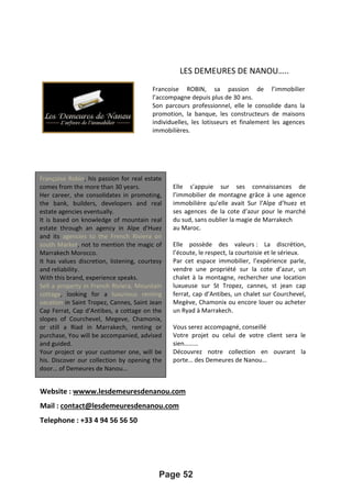 LES DEMEURES DE NANOU…..
Website : wwww.lesdemeuresdenanou.com
Mail : contact@lesdemeuresdenanou.com
Telephone : +33 4 94 56 56 50
Page 52
Françoise Robin, his passion for real estate
comes from the more than 30 years.
Her career, she consolidates in promoting,
the bank, builders, developers and real
estate agencies eventually.
It is based on knowledge of mountain real
estate through an agency in Alpe d'Huez
and its agencies to the French Riviera on
south Market, not to mention the magic of
Marrakech Morocco.
It has values discretion, listening, courtesy
and reliability.
With this brand, experience speaks.
Sell a property in French Riviera, Mountain
cottage, looking for a luxurious renting
vacation in Saint Tropez, Cannes, Saint Jean
Cap Ferrat, Cap d’Antibes, a cottage on the
slopes of Courchevel, Megeve, Chamonix,
or still a Riad in Marrakech, renting or
purchase, You will be accompanied, advised
and guided.
Your project or your customer one, will be
his. Discover our collection by opening the
door… of Demeures de Nanou…
Francoise ROBIN, sa passion de l’immobilier
l’accompagne depuis plus de 30 ans.
Son parcours professionnel, elle le consolide dans la
promotion, la banque, les constructeurs de maisons
individuelles, les lotisseurs et finalement les agences
immobilières.
Elle s’appuie sur ses connaissances de
l’immobilier de montagne grâce à une agence
immobilière qu’elle avait Sur l’Alpe d’huez et
ses agences de la cote d’azur pour le marché
du sud, sans oublier la magie de Marrakech
au Maroc.
Elle possède des valeurs : La discrétion,
l’écoute, le respect, la courtoisie et le sérieux.
Par cet espace immobilier, l’expérience parle,
vendre une propriété sur la cote d’azur, un
chalet à la montagne, rechercher une location
luxueuse sur St Tropez, cannes, st jean cap
ferrat, cap d’Antibes, un chalet sur Courchevel,
Megève, Chamonix ou encore louer ou acheter
un Ryad à Marrakech.
Vous serez accompagné, conseillé
Votre projet ou celui de votre client sera le
sien………
Découvrez notre collection en ouvrant la
porte… des Demeures de Nanou…
 