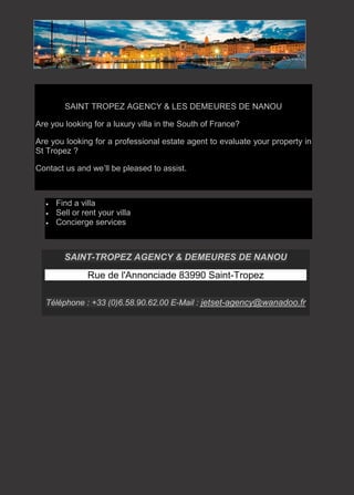 SAINT-TROPEZ AGENCY & DEMEURES DE NANOU
Rue de l'Annonciade 83990 Saint-Tropez
Téléphone : +33 (0)6.58.90.62.00 E-Mail : jetset-agency@wanadoo.fr
SAINT TROPEZ AGENCY & LES DEMEURES DE NANOU
Are you looking for a luxury villa in the South of France?
Are you looking for a professional estate agent to evaluate your property in
St Tropez ?
Contact us and we’ll be pleased to assist.
• Find a villa
• Sell or rent your villa
• Concierge services
 