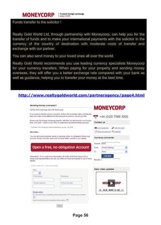 http://www.realtygoldworld.com/partneragency/page4.html
Page 56
Funds transfer to the solicitor !
Realty Gold World Ltd, through partnership with Moneycorp, can help you for the
transfer of funds and to make your international payments with the solicitor in the
currency of the country of destination with moderate costs of transfer and
exchange with our partner.
You can also send money to your loved ones all over the world.
Realty Gold World recommends you use leading currency specialists Moneycorp
for your currency transfers. When paying for your property and sending money
overseas, they will offer you a better exchange rate compared with your bank as
well as guidance, helping you to transfer your money at the best time.
 