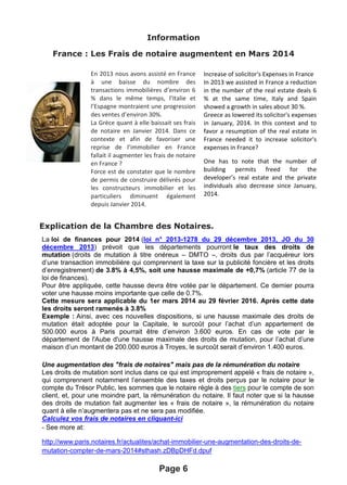 Information
France : Les Frais de notaire augmentent en Mars 2014
Explication de la Chambre des Notaires.
Page 6
La loi de finances pour 2014 (loi n° 2013-1278 du 29 décembre 2013, JO du 30
décembre 2013) prévoit que les départements pourront le taux des droits de
mutation (droits de mutation à titre onéreux – DMTO –, droits dus par l’acquéreur lors
d’une transaction immobilière qui comprennent la taxe sur la publicité foncière et les droits
d’enregistrement) de 3.8% à 4,5%, soit une hausse maximale de +0,7% (article 77 de la
loi de finances).
Pour être appliquée, cette hausse devra être votée par le département. Ce dernier pourra
voter une hausse moins importante que celle de 0.7%.
Cette mesure sera applicable du 1er mars 2014 au 29 février 2016. Après cette date
les droits seront ramenés à 3.8%
Exemple : Ainsi, avec ces nouvelles dispositions, si une hausse maximale des droits de
mutation était adoptée pour la Capitale, le surcoût pour l’achat d’un appartement de
500.000 euros à Paris pourrait être d’environ 3.600 euros. En cas de vote par le
département de l'Aube d'une hausse maximale des droits de mutation, pour l’achat d’une
maison d’un montant de 200.000 euros à Troyes, le surcoût serait d’environ 1.400 euros.
Une augmentation des "frais de notaires" mais pas de la rémunération du notaire
Les droits de mutation sont inclus dans ce qui est improprement appelé « frais de notaire »,
qui comprennent notamment l’ensemble des taxes et droits perçus par le notaire pour le
compte du Trésor Public, les sommes que le notaire règle à des tiers pour le compte de son
client, et, pour une moindre part, la rémunération du notaire. Il faut noter que si la hausse
des droits de mutation fait augmenter les « frais de notaire », la rémunération du notaire
quant à elle n’augmentera pas et ne sera pas modifiée.
Calculez vos frais de notaires en cliquant-ici
- See more at:
http://www.paris.notaires.fr/actualites/achat-immobilier-une-augmentation-des-droits-de-
mutation-compter-de-mars-2014#sthash.zDBpDHFd.dpuf
En 2013 nous avons assisté en France
à une baisse du nombre des
transactions immobilières d’environ 6
% dans le même temps, l’Italie et
l’Espagne montraient une progression
des ventes d’environ 30%.
La Grèce quant à elle baissait ses frais
de notaire en Janvier 2014. Dans ce
contexte et afin de favoriser une
reprise de l’immobilier en France
fallait il augmenter les frais de notaire
en France ?
Force est de constater que le nombre
de permis de construire délivrés pour
les constructeurs immobilier et les
particuliers diminuent également
depuis Janvier 2014.
Increase of solicitor's Expenses in France
In 2013 we assisted in France a reduction
in the number of the real estate deals 6
% at the same time, Italy and Spain
showed a growth in sales about 30 %.
Greece as lowered its solicitor's expenses
in January, 2014. In this context and to
favor a resumption of the real estate in
France needed it to increase solicitor's
expenses in France?
One has to note that the number of
building permits freed for the
developer’s real estate and the private
individuals also decrease since January,
2014.
 