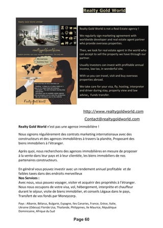 Realty Gold World
http://www.realtygoldworld.com
Contact@realtygoldworld.com
Realty Gold World n’est pas une agence immobilière !
Nous signons régulièrement des contrats marketing internationaux avec des
constructeurs et des agences immobilières à travers la planète, Proposant des
biens immobiliers à l’étranger.
Après quoi, nous recherchons des agences immobilières en mesure de proposer
à la vente dans leur pays et à leur clientèle, les biens immobiliers de nos
partenaires constructeurs.
En général vous pouvez investir avec un rendement annuel profitable et de
faibles taxes dans des endroits merveilleux
Nos Services :
Avec nous, vous pouvez voyager, visiter et acquérir des propriétés à l’étranger.
Nous nous occupons de votre visa, vol, hébergement, interprète et chauffeur
durant le séjour, visite de biens immobilier, et conseils Légaux dans le pays,
Transfert de vos fonds par Moneycorp.
Pays : Albanie, Bélarus, Bulgarie, Espagne, Iles Canaries, France, Grèce, Italie,
Ukraine (Odessa) Floride Usa, Thailande, Philippines, Ile Maurice, République
Dominicaine, Afrique du Sud
Page 60
Realty Gold World is not a Real Estate agency !
We regularly sign marketing agreement with
worldwide developer and real estate agent partner
who provide overseas properties.
Then, we look for real estate agent in the world who
can accept to sell the property we have through our
partner.
Usually investors can invest with profitable annual
income, law tax, in wonderful site.
With us you can travel, visit and buy overseas
properties abroad.
We take care for your visa, fly, hosting, interpreter
and driver during stay, property view and law
advise, Funds transfer.
 