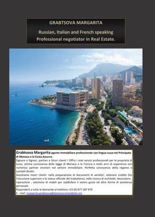 Grabtsova Margarita agente immobiliare professionale con lingua russa nel Principato
di Monaco e la Costa Azzurra.
Signore e Signori, partner e futuri clienti ! Offro i miei servizi professionali per le proprietà di
lusso, ottima conoscenza della legge di Monaco e la Francia e molti anni di esperienza con
numerosi partner stranieri nel settore immobiliare. Perfetta conoscenza della regione e
contatti diretti.
Assistiamo nostri clienti: nella preparazione di documenti di vendita', ottenere credito (ho
l'istruzione superiore e lo status ufficiale del traduttore); nella ricerca di architetti, decoratore ,
riparazione , selezione di mobili per soddisfare il vostro gusto ed altre forme di assistenza
personale.
Risponderò a tutte le domande al telefono +33 (0) 677 587 479
E - mail: margarita.grabtsova@dameno-immobilier.mc
GRABTSOVA MARGARITA
Russian, Italian and French speaking
Professional negotiator in Real Estate.
Monaco, French Riviera.
 