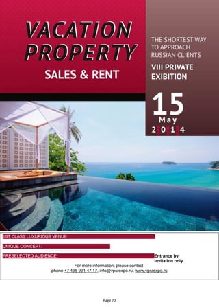 Page 70
1ST CLASS LUXURIOUS VENUE: Moscow
City Golf
Club
UNIQUE CONCEPT: The expo is held in a private atmosphere for
a high end audience
PRESELECTED AUDIENCE: Entrance by
invitation only
For more information, please contact
phone +7 495 991 47 17, info@vpsrexpo.ru, www.vpsrexpo.ru
 