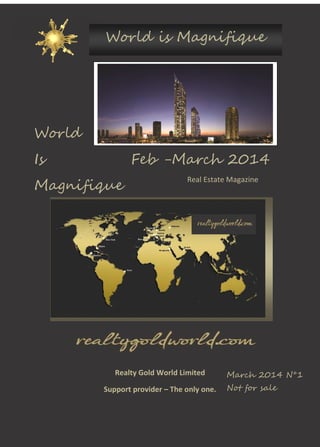 World is Magnifique

World
Is

Feb -March 2014

Magnifique

Real Estate Magazine

Realty Gold World Limited
Support provider – The only one.

March 2014 N°1
Not for sale

 