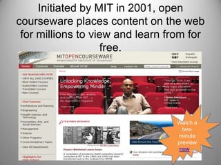 Initiated by MIT in 2001, open courseware places content on the web for millions to view and learn from for free.Watch a two- minute preview now…