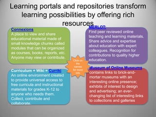 Learning portals and repositories transform learning possibilities by offering rich resourcesMERLOT: Find peer reviewed online teaching and learning materials. Share advice and expertise about education with expert colleagues. Recognition for contributions to quality higher education.ConnexionsA place to view and share educational material made of small knowledge chunks called modules that can be organized as courses, books, reports, etc. Anyone may view or contribute.Click on the names for more infoMuseum of Online Museumscontains links to brick-and-mortar museums with an interesting online presence; exhibits of interest to design and advertising; an ever-changing list of interesting links to collections and galleriesCurriculum + Wiki = CurrikiAn online environment created to provide universal access to free curricula and instructional materials for grades K-12 to anyone who needs them. Collect, contribute and collaborate.