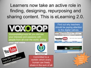 Learners now take an active role in finding, designing, repurposing and sharing content. This is eLearning 2.0.Find out why teachers should be paying attention to the digital natives.Voxopoptalkgroups let you discuss your interests and passions with people from all over the world, using your real voice.Click the logos to learn more!View the most watched education related videoCommitted to a worldin which every human can freely share in the sum of all knowledge.