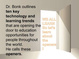 Dr. Bonk outlines ten key technology and learning trends that are opening the door to education opportunities for people throughout the world. He calls these openers.WE ALL LEARNSo let’s learn about the openers!