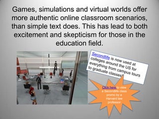 Games, simulations and virtual worlds offer more authentic online classroom scenarios, than simple text does. This has lead to both  excitement and skepticism for those in the education field.Secondlife is now used at colleges around the US for everything from campus tours to graduate classes!Click here to view a Secondlife class promo by a Harvard law professor 
