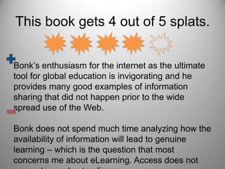 This book gets 4 out of 5 splats.Bonk’s enthusiasm for the internet as the ultimate tool for global education is invigorating and he provides many good examples of information sharing that did not happen prior to the wide spread use of the Web.Bonk does not spend much time analyzing how the availability of information will lead to genuine learning – which is the question that most concerns me about eLearning. Access does not guarantee understanding.