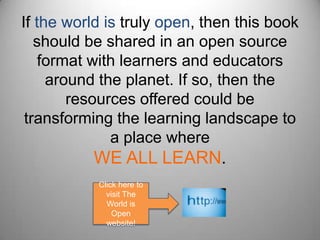If the world is truly open, then this book should be shared in an open source format with learners and educators around the planet. If so, then the resources offered could be transforming the learning landscape to a place where WE ALL LEARN.Click here to visit The World is Open website!