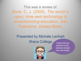 This was a review of:Bonk, C. J. (2009). The world is open: How web technology is revolutionizing education. San Francisco: Jossey-Bass.Presented by Michele LenhartIthaca CollegeI hope that you enjoyed it and learned at least one new thing!
