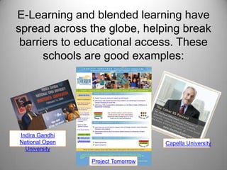 E-Learning and blended learning have spread across the globe, helping break barriers to educational access. These schools are good examples: Indira Gandhi National Open UniversityCapella UniversityProject Tomorrow