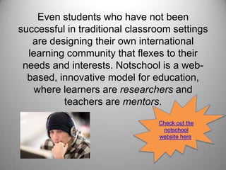 Even students who have not been successful in traditional classroom settings are designing their own international learning community that flexes to their needs and interests. Notschool is a web-based, innovative model for education, where learners are researchers and teachers are mentors. Check out the notschool website here.