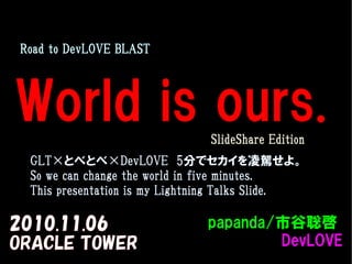 World is ours.
2010.11.06
ORACLE TOWER
　Road to DevLOVE BLAST
papanda/papanda/市谷聡啓市谷聡啓
DevLOVEDevLOVE
　GLT×とべとべ×DevLOVE　5分でセカイを凌駕せよ。
So we can change the world in five minutes.
This presentation is my Lightning Talks Slide.
　SlideShare Edition
 
