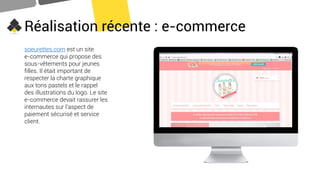 Réalisation récente : e-commerce
soeurettes.com est un site
e-commerce qui propose des
sous-vêtements pour jeunes
filles. Il était important de
respecter la charte graphique
aux tons pastels et le rappel
des illustrations du logo. Le site
e-commerce devait rassurer les
internautes sur l’aspect de
paiement sécurisé et service
client.
 
