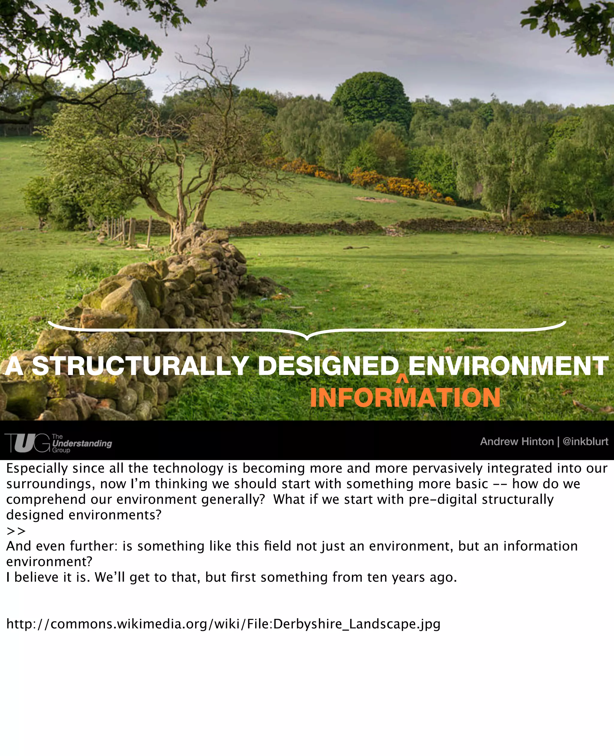 A STRUCTURALLY DESIGNED ENVIRONMENT
                       ^
                  INFORMATION
                                                                         Andrew Hinton | @inkblurt

Especially since all the technology is becoming more and more pervasively integrated into our
surroundings, now I’m thinking we should start with something more basic -- how do we
comprehend our environment generally? What if we start with pre-digital structurally
designed environments?
>>
And even further: is something like this ﬁeld not just an environment, but an information
environment?
I believe it is. We’ll get to that, but ﬁrst something from ten years ago.


http://commons.wikimedia.org/wiki/File:Derbyshire_Landscape.jpg
 