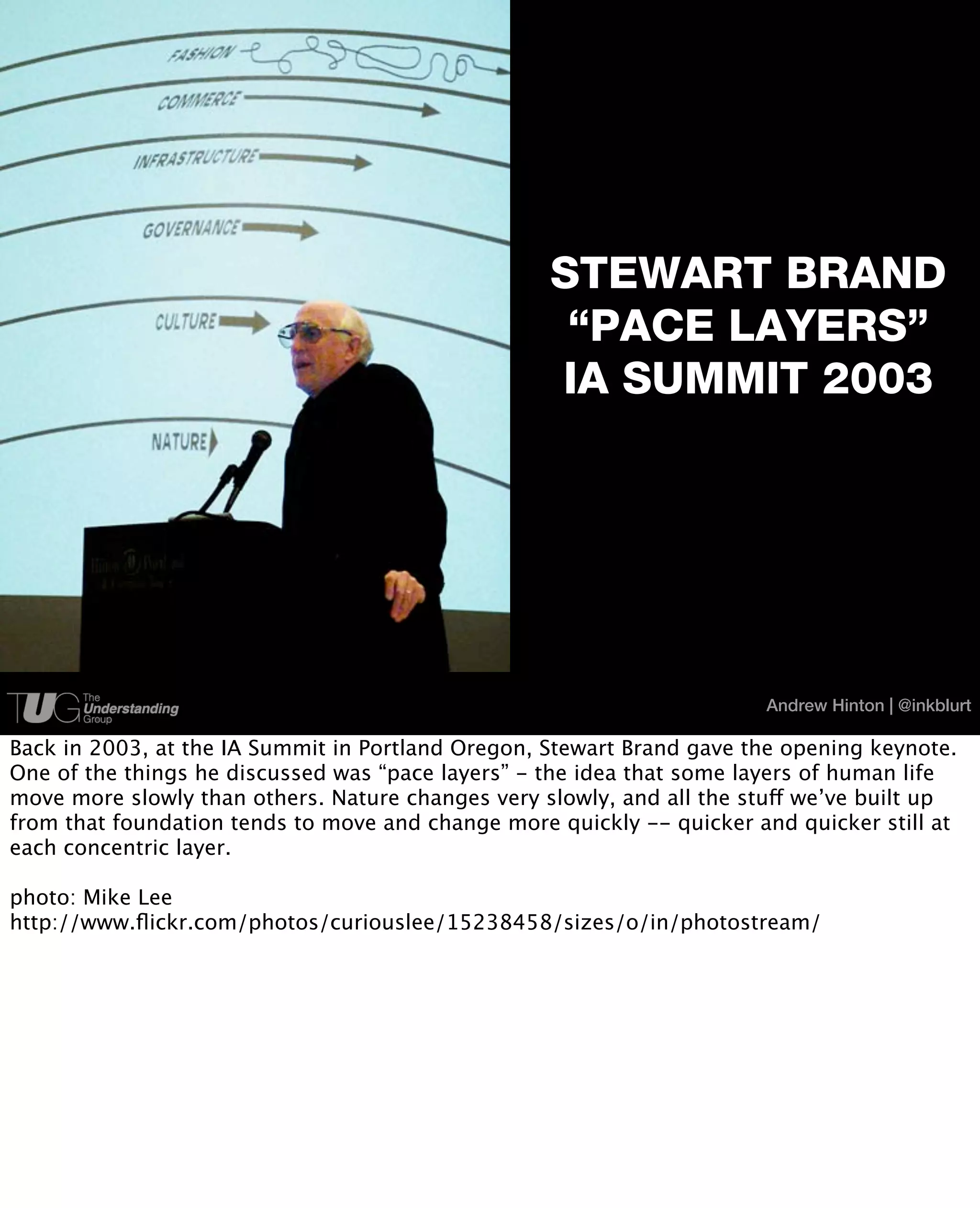 STEWART BRAND
                                                    “PACE LAYERS”
                                                   IA SUMMIT 2003




                                                                       Andrew Hinton | @inkblurt

Back in 2003, at the IA Summit in Portland Oregon, Stewart Brand gave the opening keynote.
One of the things he discussed was “pace layers” - the idea that some layers of human life
move more slowly than others. Nature changes very slowly, and all the stuff we’ve built up
from that foundation tends to move and change more quickly -- quicker and quicker still at
each concentric layer.

photo: Mike Lee
http://www.ﬂickr.com/photos/curiouslee/15238458/sizes/o/in/photostream/
 
