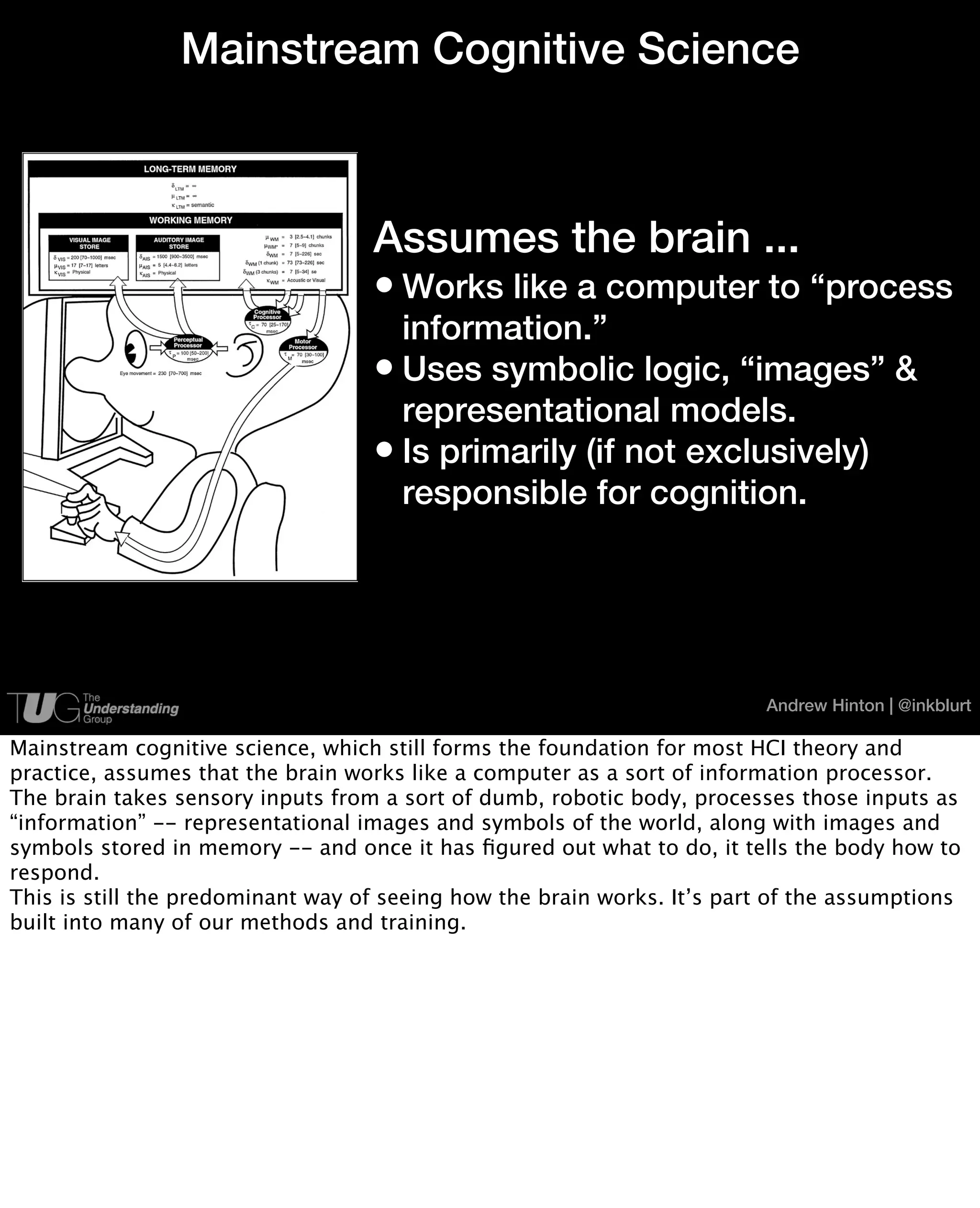 Mainstream Cognitive Science



                                   Assumes the brain ...
                                   • Works like a computer to “process
                                     information.”
                                   • Uses symbolic logic, “images” &
                                     representational models.
                                   • Is primarily (if not exclusively)
                                     responsible for cognition.




                                                                         Andrew Hinton | @inkblurt

Mainstream cognitive science, which still forms the foundation for most HCI theory and
practice, assumes that the brain works like a computer as a sort of information processor.
The brain takes sensory inputs from a sort of dumb, robotic body, processes those inputs as
“information” -- representational images and symbols of the world, along with images and
symbols stored in memory -- and once it has ﬁgured out what to do, it tells the body how to
respond.
This is still the predominant way of seeing how the brain works. It’s part of the assumptions
built into many of our methods and training.
 