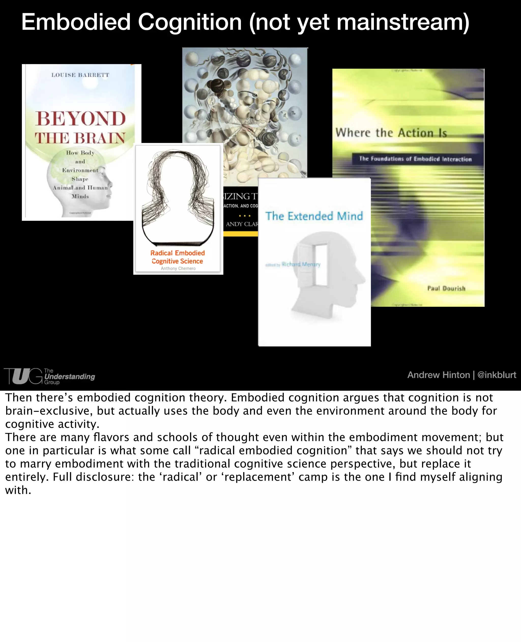 Embodied Cognition (not yet mainstream)




                                                                            Andrew Hinton | @inkblurt

Then there’s embodied cognition theory. Embodied cognition argues that cognition is not
brain-exclusive, but actually uses the body and even the environment around the body for
cognitive activity.
There are many ﬂavors and schools of thought even within the embodiment movement; but
one in particular is what some call “radical embodied cognition” that says we should not try
to marry embodiment with the traditional cognitive science perspective, but replace it
entirely. Full disclosure: the ‘radical’ or ‘replacement’ camp is the one I ﬁnd myself aligning
with.
 