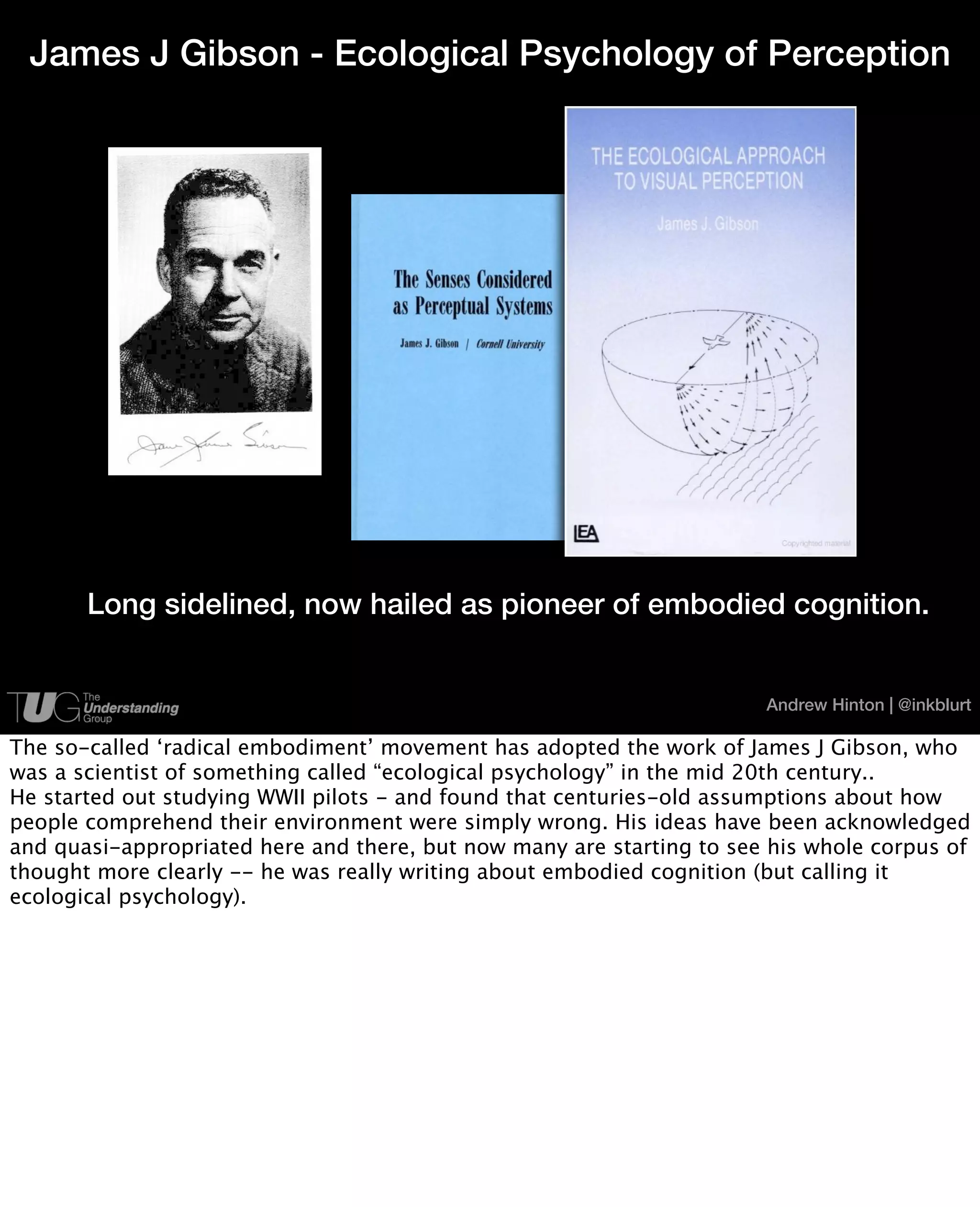 James J Gibson - Ecological Psychology of Perception




       Long sidelined, now hailed as pioneer of embodied cognition.


                                                                       Andrew Hinton | @inkblurt

The so-called ‘radical embodiment’ movement has adopted the work of James J Gibson, who
was a scientist of something called “ecological psychology” in the mid 20th century..
He started out studying WWII pilots - and found that centuries-old assumptions about how
people comprehend their environment were simply wrong. His ideas have been acknowledged
and quasi-appropriated here and there, but now many are starting to see his whole corpus of
thought more clearly -- he was really writing about embodied cognition (but calling it
ecological psychology).
 