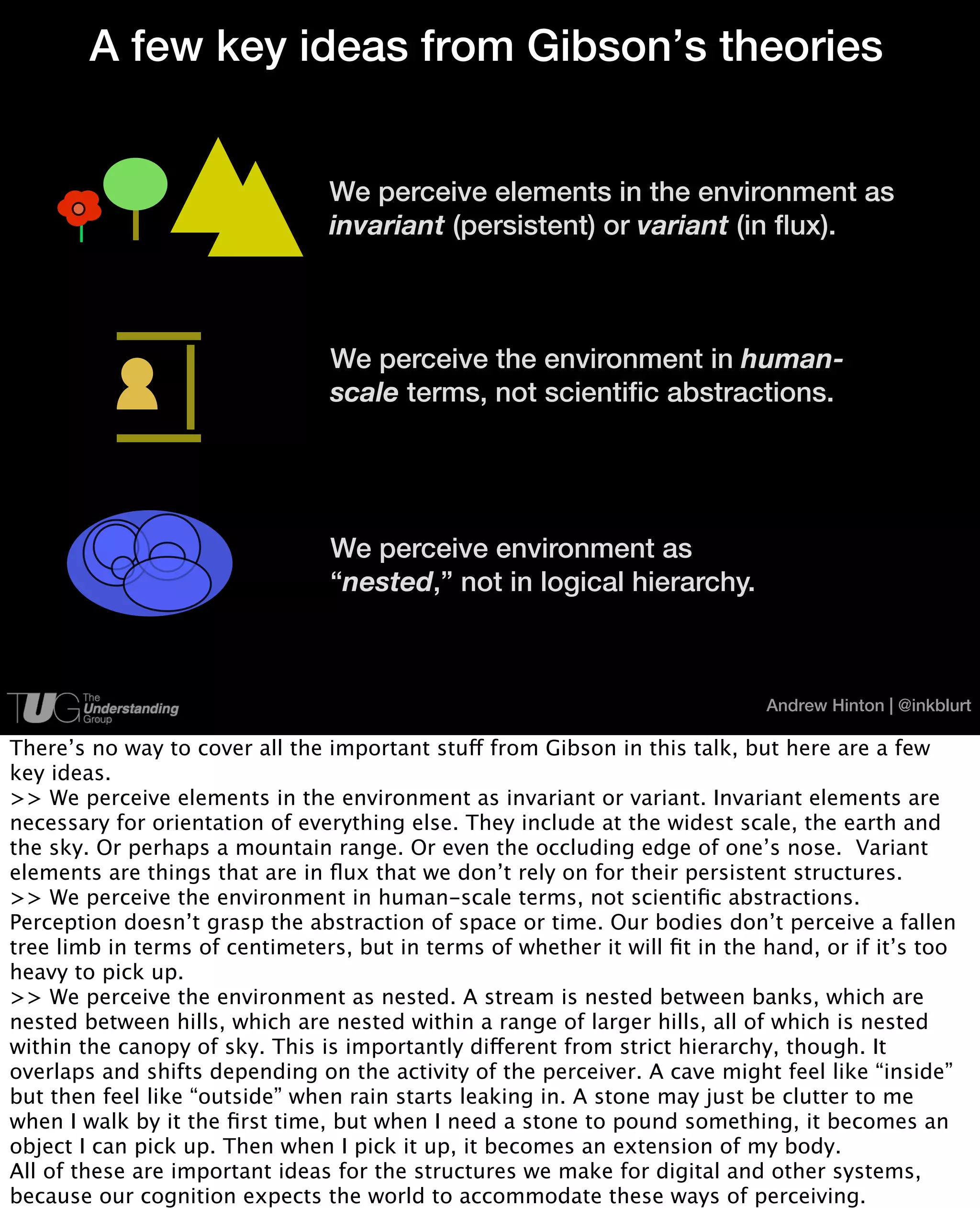 A few key ideas from Gibson’s theories


                                We perceive elements in the environment as
                                invariant (persistent) or variant (in ﬂux).



                                We perceive the environment in human-
                                scale terms, not scientiﬁc abstractions.




                                We perceive environment as
                                “nested,” not in logical hierarchy.



                                                                             Andrew Hinton | @inkblurt

There’s no way to cover all the important stuff from Gibson in this talk, but here are a few
key ideas.
>> We perceive elements in the environment as invariant or variant. Invariant elements are
necessary for orientation of everything else. They include at the widest scale, the earth and
the sky. Or perhaps a mountain range. Or even the occluding edge of one’s nose. Variant
elements are things that are in ﬂux that we don’t rely on for their persistent structures.
>> We perceive the environment in human-scale terms, not scientiﬁc abstractions.
Perception doesn’t grasp the abstraction of space or time. Our bodies don’t perceive a fallen
tree limb in terms of centimeters, but in terms of whether it will ﬁt in the hand, or if it’s too
heavy to pick up.
>> We perceive the environment as nested. A stream is nested between banks, which are
nested between hills, which are nested within a range of larger hills, all of which is nested
within the canopy of sky. This is importantly different from strict hierarchy, though. It
overlaps and shifts depending on the activity of the perceiver. A cave might feel like “inside”
but then feel like “outside” when rain starts leaking in. A stone may just be clutter to me
when I walk by it the ﬁrst time, but when I need a stone to pound something, it becomes an
object I can pick up. Then when I pick it up, it becomes an extension of my body.
All of these are important ideas for the structures we make for digital and other systems,
because our cognition expects the world to accommodate these ways of perceiving.
 