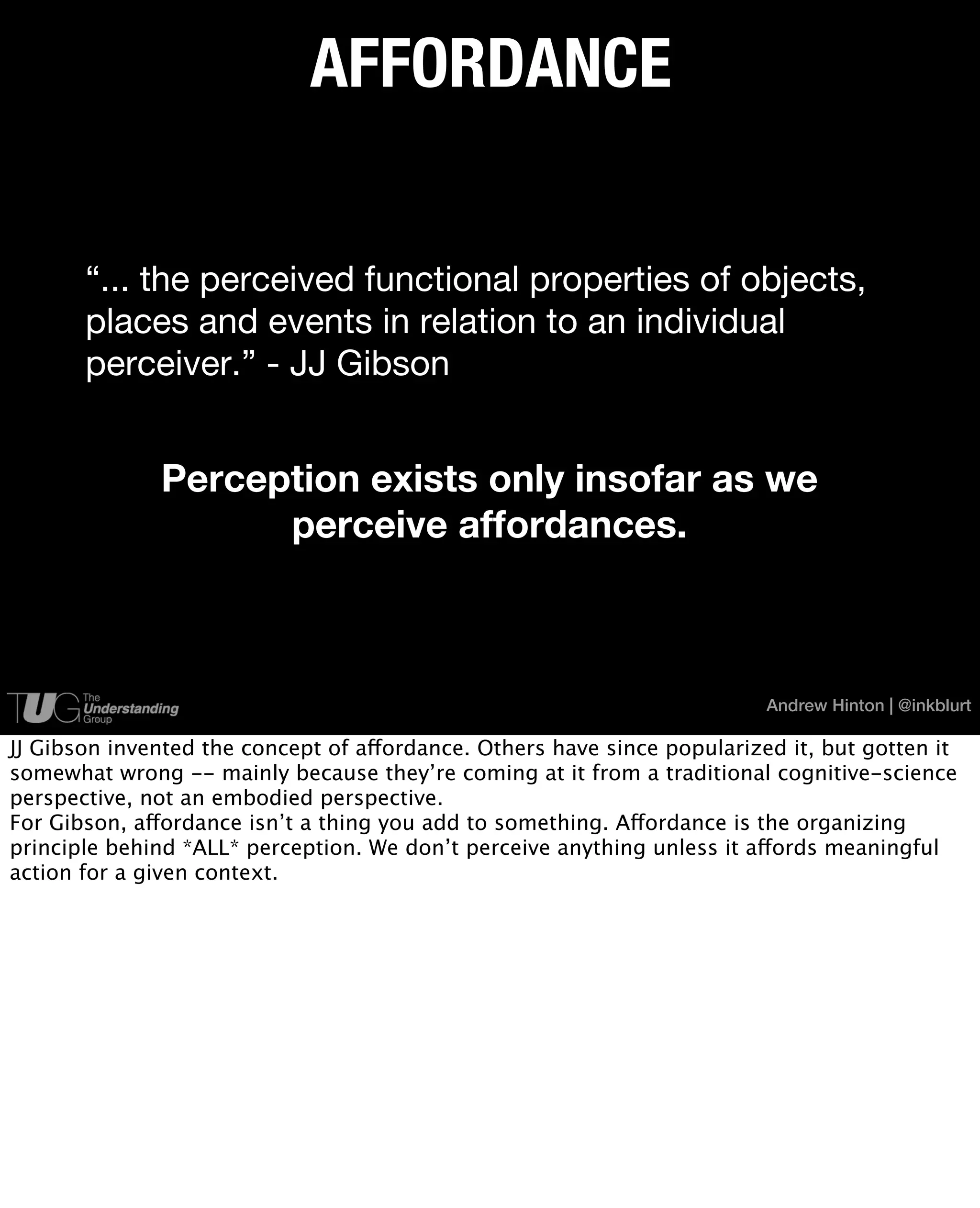 AFFORDANCE


       “... the perceived functional properties of objects,
       places and events in relation to an individual
       perceiver.” - JJ Gibson


              Perception exists only insofar as we
                    perceive affordances.



                                                                          Andrew Hinton | @inkblurt

JJ Gibson invented the concept of affordance. Others have since popularized it, but gotten it
somewhat wrong -- mainly because they’re coming at it from a traditional cognitive-science
perspective, not an embodied perspective.
For Gibson, affordance isn’t a thing you add to something. Affordance is the organizing
principle behind *ALL* perception. We don’t perceive anything unless it affords meaningful
action for a given context.
 