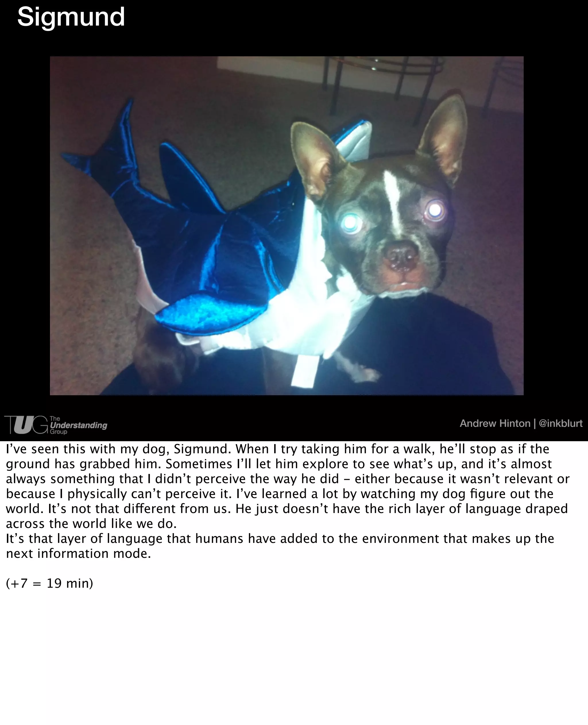 Sigmund




                                                                           Andrew Hinton | @inkblurt

I’ve seen this with my dog, Sigmund. When I try taking him for a walk, he’ll stop as if the
ground has grabbed him. Sometimes I’ll let him explore to see what’s up, and it’s almost
always something that I didn’t perceive the way he did - either because it wasn’t relevant or
because I physically can’t perceive it. I’ve learned a lot by watching my dog ﬁgure out the
world. It’s not that different from us. He just doesn’t have the rich layer of language draped
across the world like we do.
It’s that layer of language that humans have added to the environment that makes up the
next information mode.

(+7 = 19 min)
 