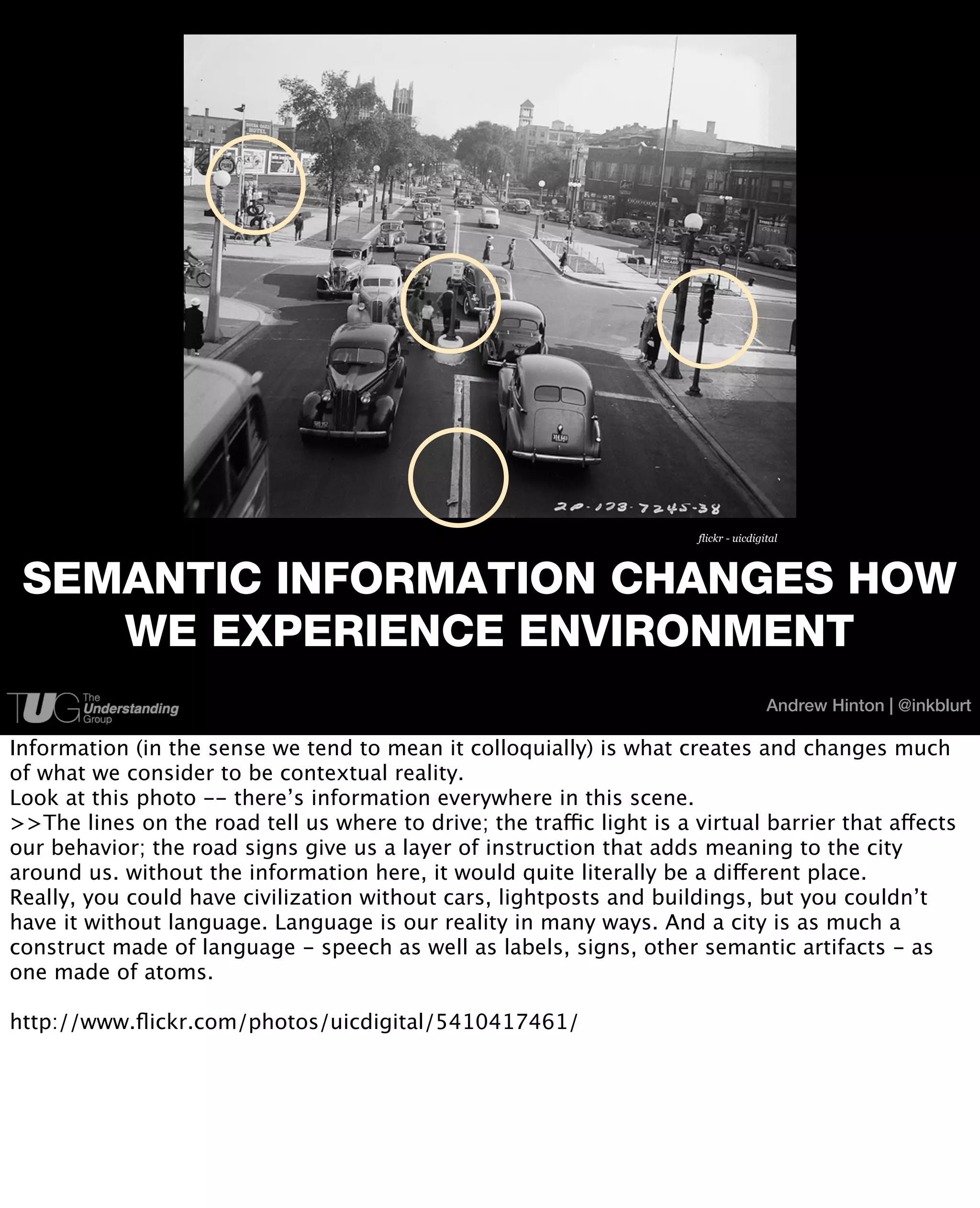 flickr - uicdigital



 SEMANTIC INFORMATION CHANGES HOW
    WE EXPERIENCE ENVIRONMENT
                                                                                        Andrew Hinton | @inkblurt

Information (in the sense we tend to mean it colloquially) is what creates and changes much
of what we consider to be contextual reality.
Look at this photo -- there’s information everywhere in this scene.
>>The lines on the road tell us where to drive; the traffic light is a virtual barrier that affects
our behavior; the road signs give us a layer of instruction that adds meaning to the city
around us. without the information here, it would quite literally be a different place.
Really, you could have civilization without cars, lightposts and buildings, but you couldn’t
have it without language. Language is our reality in many ways. And a city is as much a
construct made of language - speech as well as labels, signs, other semantic artifacts - as
one made of atoms.

http://www.ﬂickr.com/photos/uicdigital/5410417461/
 