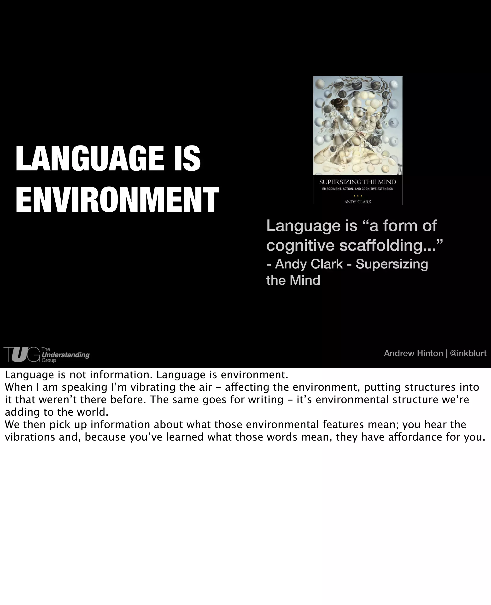 LANGUAGE IS
 ENVIRONMENT
                                                  Language is “a form of
                                                  cognitive scaffolding...”
                                                  - Andy Clark - Supersizing
                                                  the Mind




                                                                         Andrew Hinton | @inkblurt

Language is not information. Language is environment.
When I am speaking I’m vibrating the air - affecting the environment, putting structures into
it that weren’t there before. The same goes for writing - it’s environmental structure we’re
adding to the world.
We then pick up information about what those environmental features mean; you hear the
vibrations and, because you’ve learned what those words mean, they have affordance for you.
 
