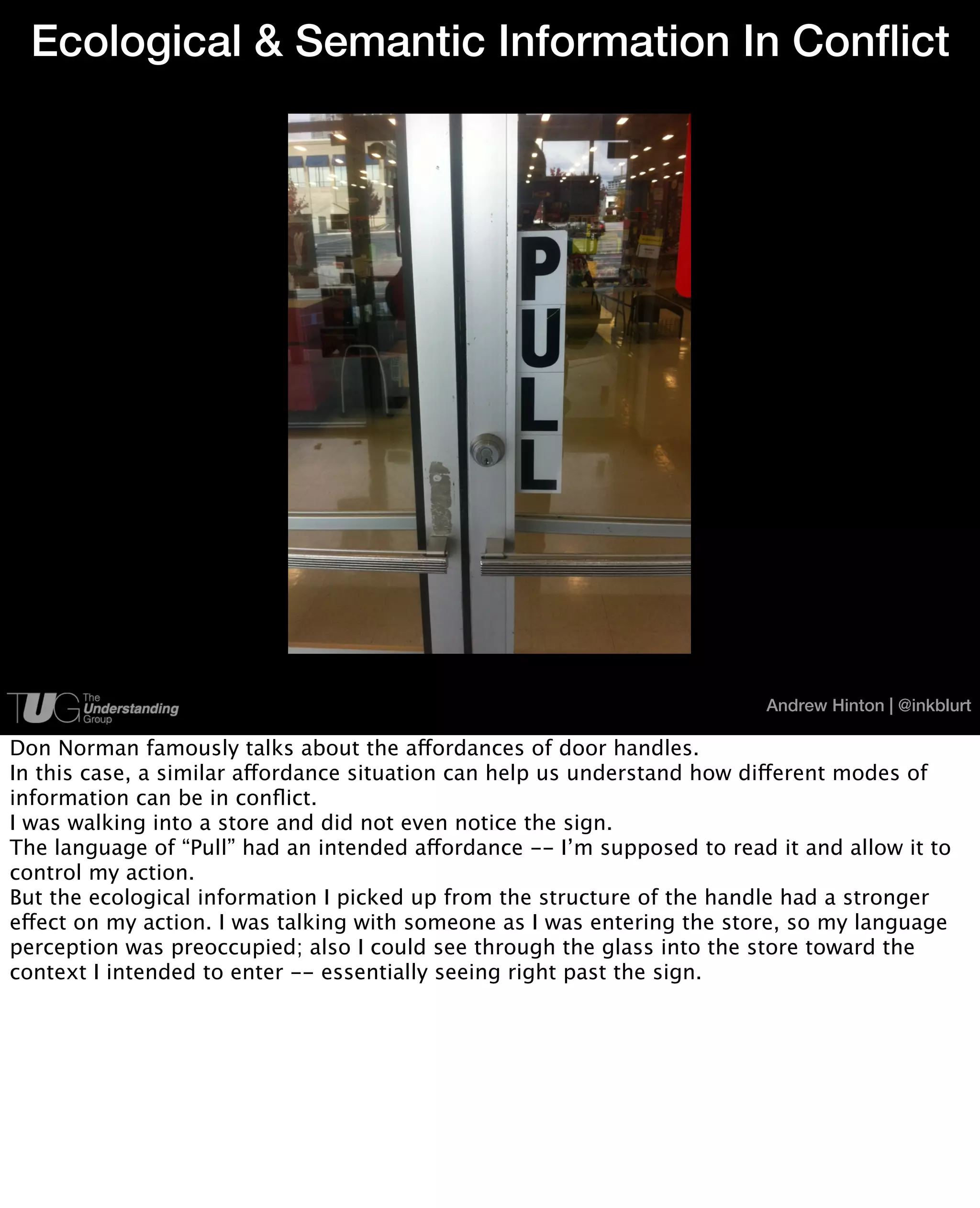 Ecological & Semantic Information In Conflict




                                                                         Andrew Hinton | @inkblurt

Don Norman famously talks about the affordances of door handles.
In this case, a similar affordance situation can help us understand how different modes of
information can be in conﬂict.
I was walking into a store and did not even notice the sign.
The language of “Pull” had an intended affordance -- I’m supposed to read it and allow it to
control my action.
But the ecological information I picked up from the structure of the handle had a stronger
effect on my action. I was talking with someone as I was entering the store, so my language
perception was preoccupied; also I could see through the glass into the store toward the
context I intended to enter -- essentially seeing right past the sign.
 
