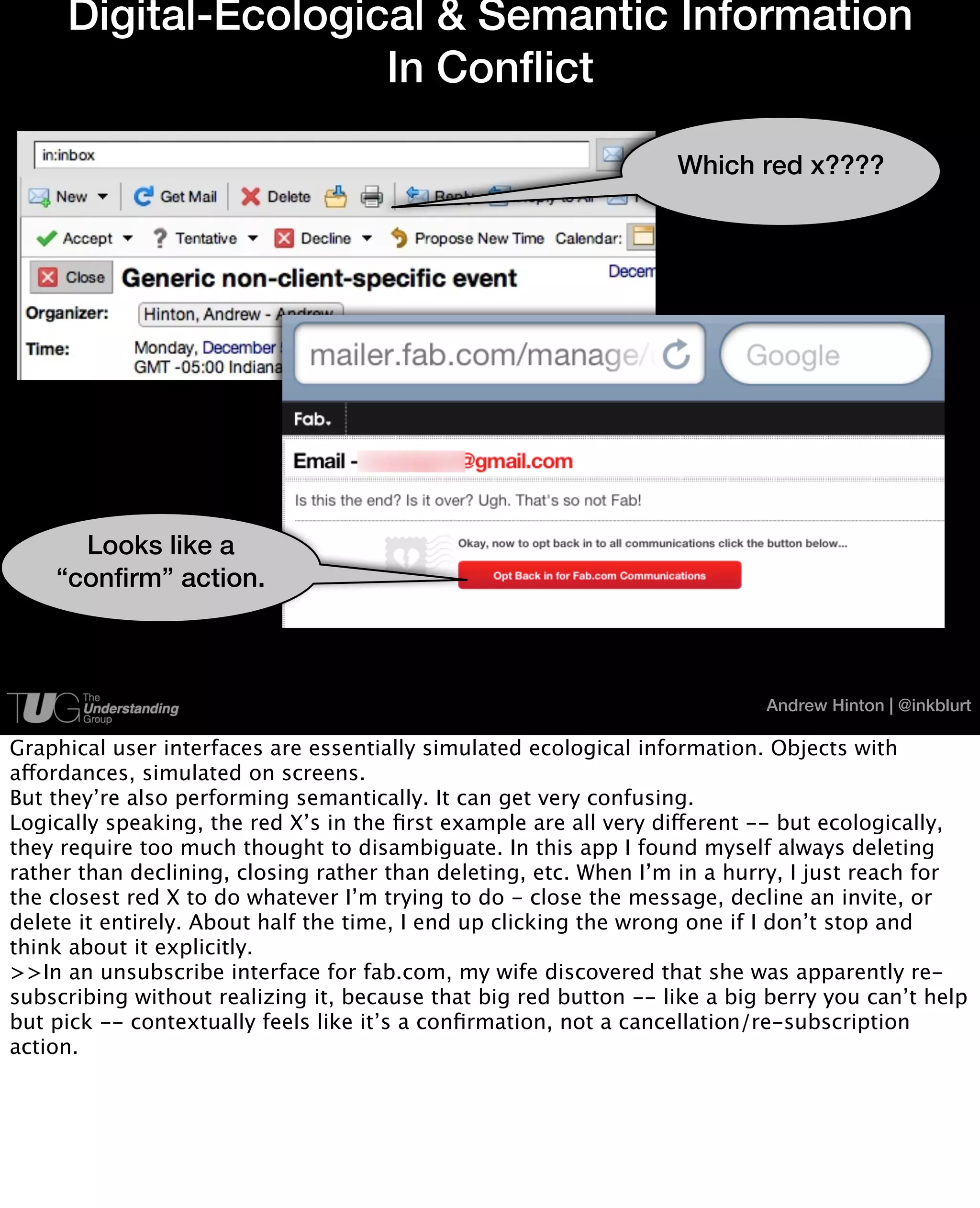 Digital-Ecological & Semantic Information
                     In Conflict

                                                                  Which red x????




      Looks like a
    “confirm” action.



                                                                           Andrew Hinton | @inkblurt

Graphical user interfaces are essentially simulated ecological information. Objects with
affordances, simulated on screens.
But they’re also performing semantically. It can get very confusing.
Logically speaking, the red X’s in the ﬁrst example are all very different -- but ecologically,
they require too much thought to disambiguate. In this app I found myself always deleting
rather than declining, closing rather than deleting, etc. When I’m in a hurry, I just reach for
the closest red X to do whatever I’m trying to do - close the message, decline an invite, or
delete it entirely. About half the time, I end up clicking the wrong one if I don’t stop and
think about it explicitly.
>>In an unsubscribe interface for fab.com, my wife discovered that she was apparently re-
subscribing without realizing it, because that big red button -- like a big berry you can’t help
but pick -- contextually feels like it’s a conﬁrmation, not a cancellation/re-subscription
action.
 