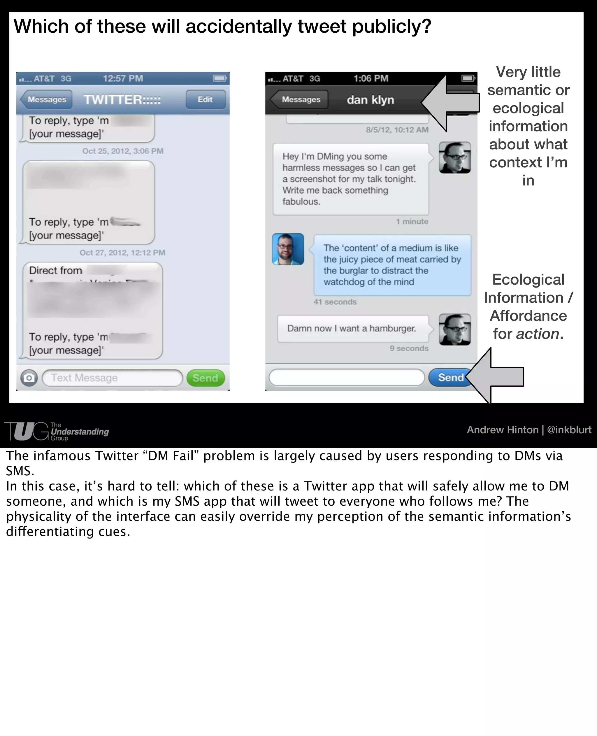 Which of these will accidentally tweet publicly?

                                                                                   Very little
                                                                                  semantic or
                                                                                   ecological
                                                                                  information
                                                                                  about what
                                                                                  context I’m
                                                                                       in




                                                                                  Ecological
                                                                                 Information /
                                                                                  Affordance
                                                                                   for action.




                                                                              Andrew Hinton | @inkblurt

The infamous Twitter “DM Fail” problem is largely caused by users responding to DMs via
SMS.
In this case, it’s hard to tell: which of these is a Twitter app that will safely allow me to DM
someone, and which is my SMS app that will tweet to everyone who follows me? The
physicality of the interface can easily override my perception of the semantic information’s
differentiating cues.
 