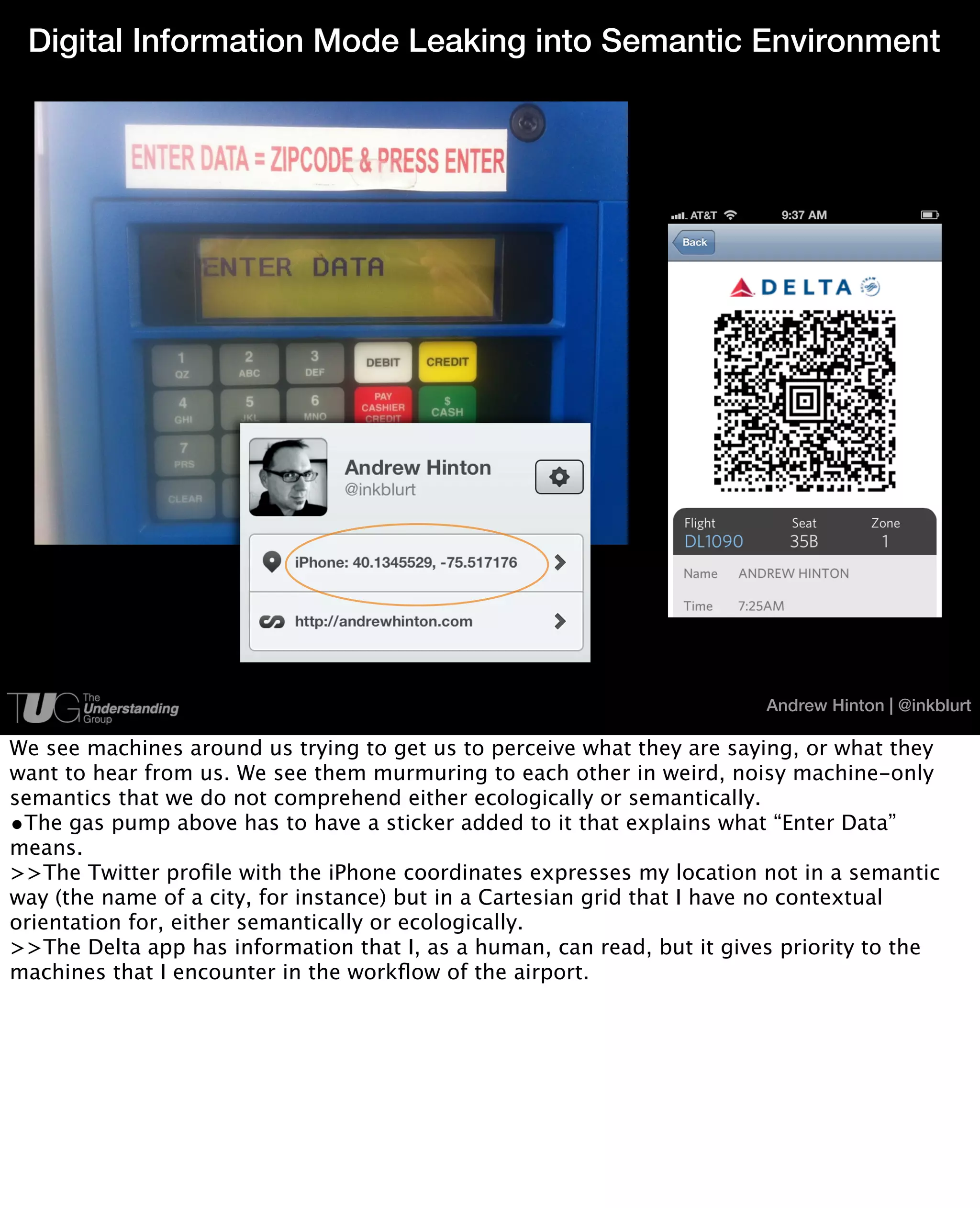 Digital Information Mode Leaking into Semantic Environment




                                                                         Andrew Hinton | @inkblurt

We see machines around us trying to get us to perceive what they are saying, or what they
want to hear from us. We see them murmuring to each other in weird, noisy machine-only
semantics that we do not comprehend either ecologically or semantically.
•The gas pump above has to have a sticker added to it that explains what “Enter Data”
means.
>>The Twitter proﬁle with the iPhone coordinates expresses my location not in a semantic
way (the name of a city, for instance) but in a Cartesian grid that I have no contextual
orientation for, either semantically or ecologically.
>>The Delta app has information that I, as a human, can read, but it gives priority to the
machines that I encounter in the workﬂow of the airport.
 