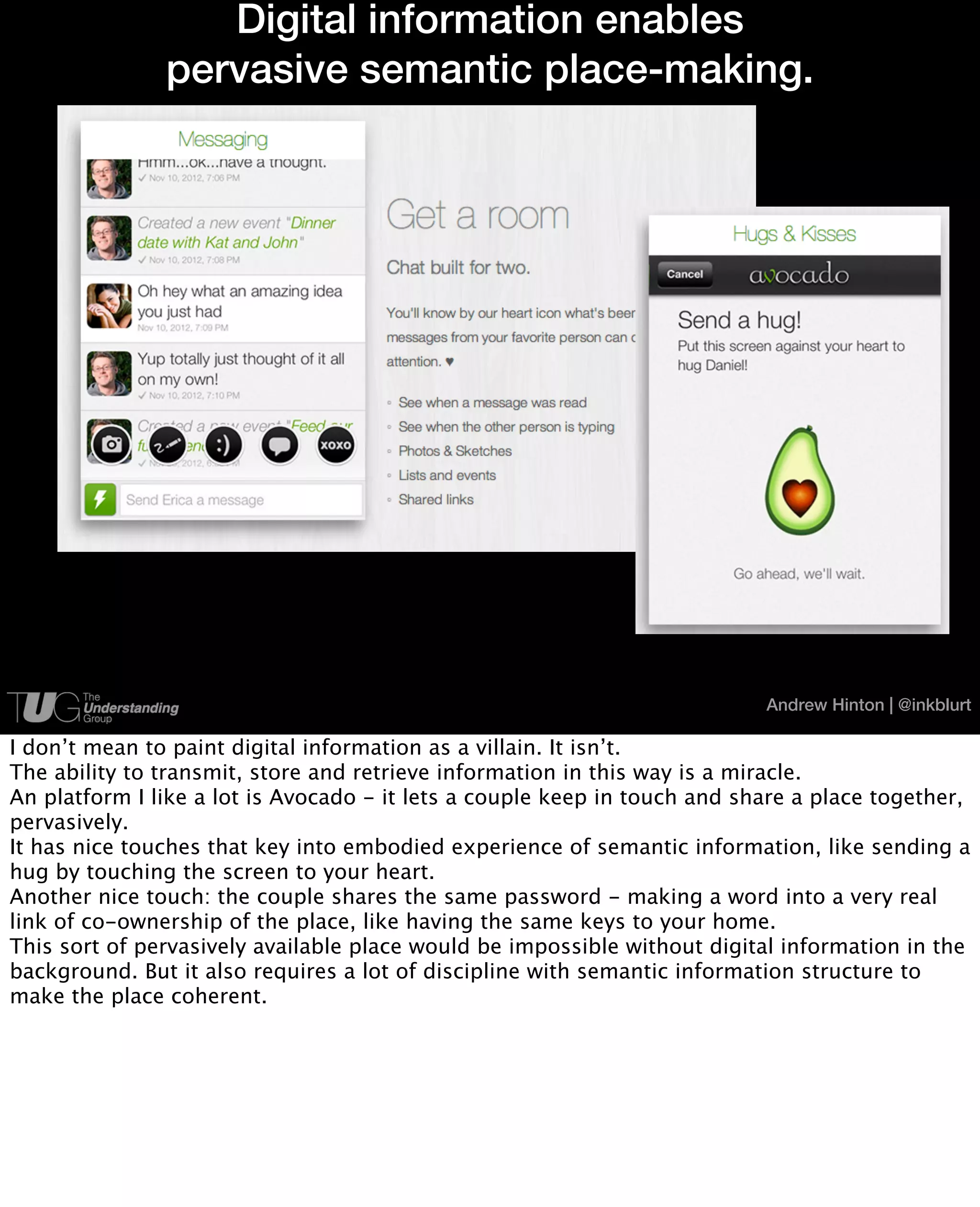 Digital information enables
               pervasive semantic place-making.




                                                                           Andrew Hinton | @inkblurt

I don’t mean to paint digital information as a villain. It isn’t.
The ability to transmit, store and retrieve information in this way is a miracle.
An platform I like a lot is Avocado - it lets a couple keep in touch and share a place together,
pervasively.
It has nice touches that key into embodied experience of semantic information, like sending a
hug by touching the screen to your heart.
Another nice touch: the couple shares the same password - making a word into a very real
link of co-ownership of the place, like having the same keys to your home.
This sort of pervasively available place would be impossible without digital information in the
background. But it also requires a lot of discipline with semantic information structure to
make the place coherent.
 