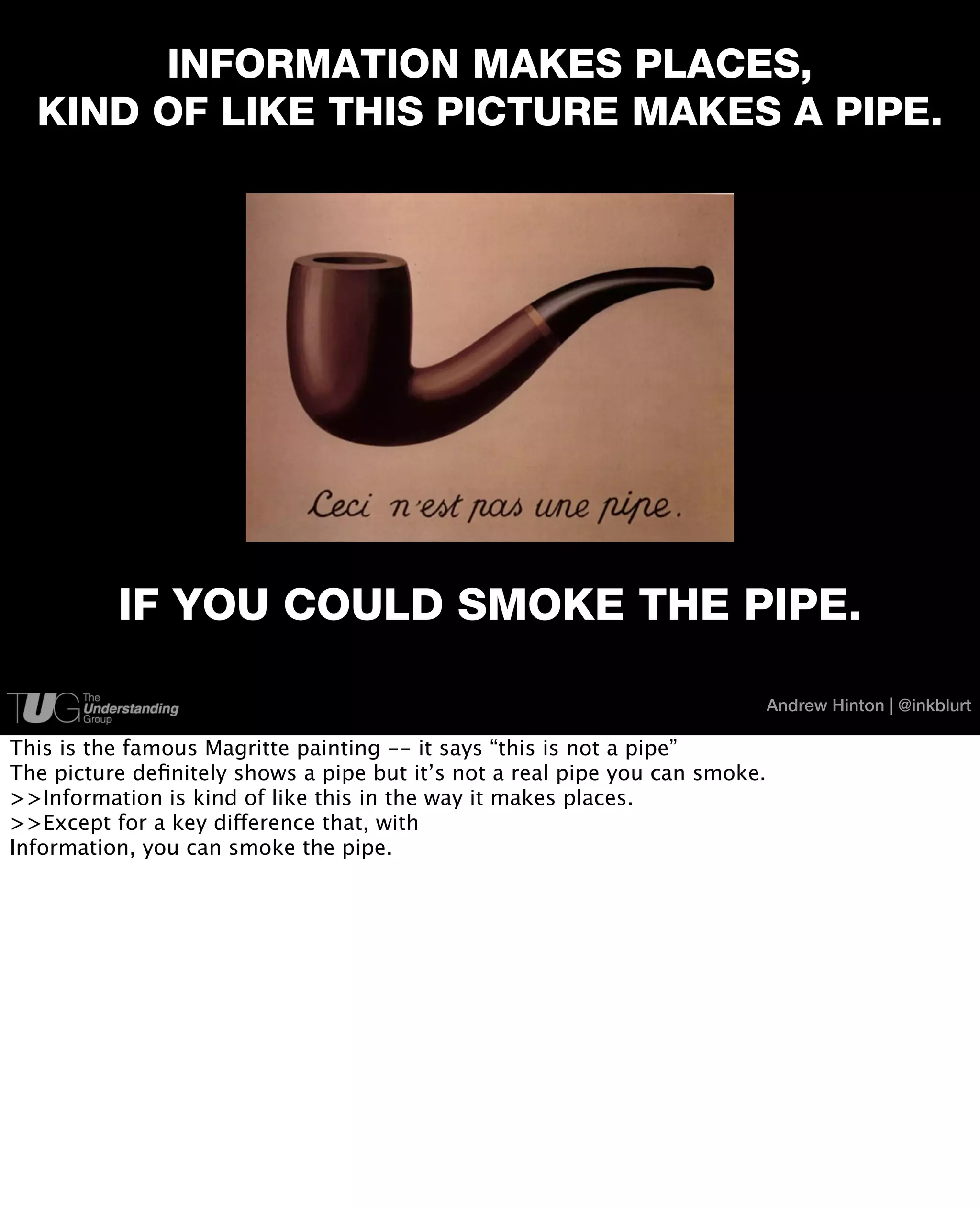 INFORMATION MAKES PLACES,
  KIND OF LIKE THIS PICTURE MAKES A PIPE.




          IF YOU COULD SMOKE THE PIPE.

                                                                             Andrew Hinton | @inkblurt

This is the famous Magritte painting -- it says “this is not a pipe”
The picture deﬁnitely shows a pipe but it’s not a real pipe you can smoke.
>>Information is kind of like this in the way it makes places.
>>Except for a key difference that, with
Information, you can smoke the pipe.
 