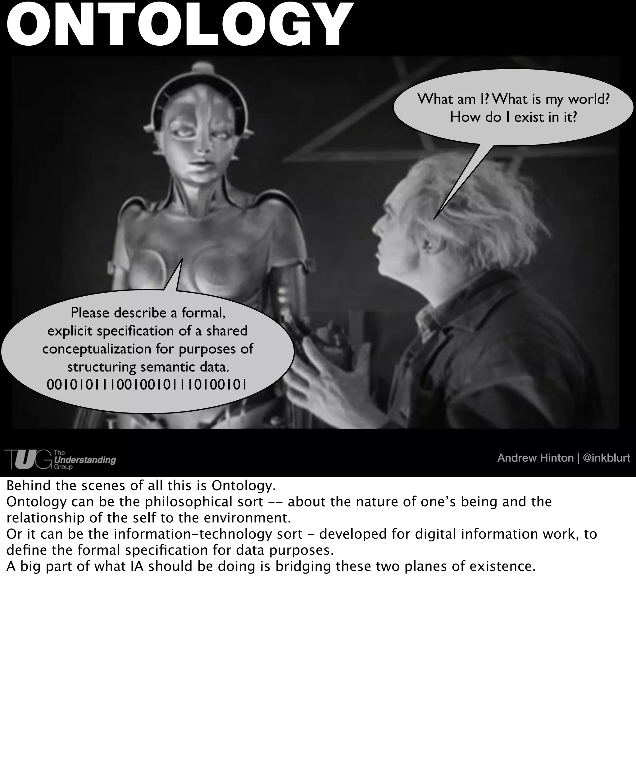 ONTOLOGY
                                                             What am I? What is my world?
                                                                How do I exist in it?




          Please describe a formal,
      explicit speciﬁcation of a shared
     conceptualization for purposes of
         structuring semantic data.
      00101011100100101110100101



                                                                         Andrew Hinton | @inkblurt

Behind the scenes of all this is Ontology.
Ontology can be the philosophical sort -- about the nature of one’s being and the
relationship of the self to the environment.
Or it can be the information-technology sort - developed for digital information work, to
deﬁne the formal speciﬁcation for data purposes.
A big part of what IA should be doing is bridging these two planes of existence.
 