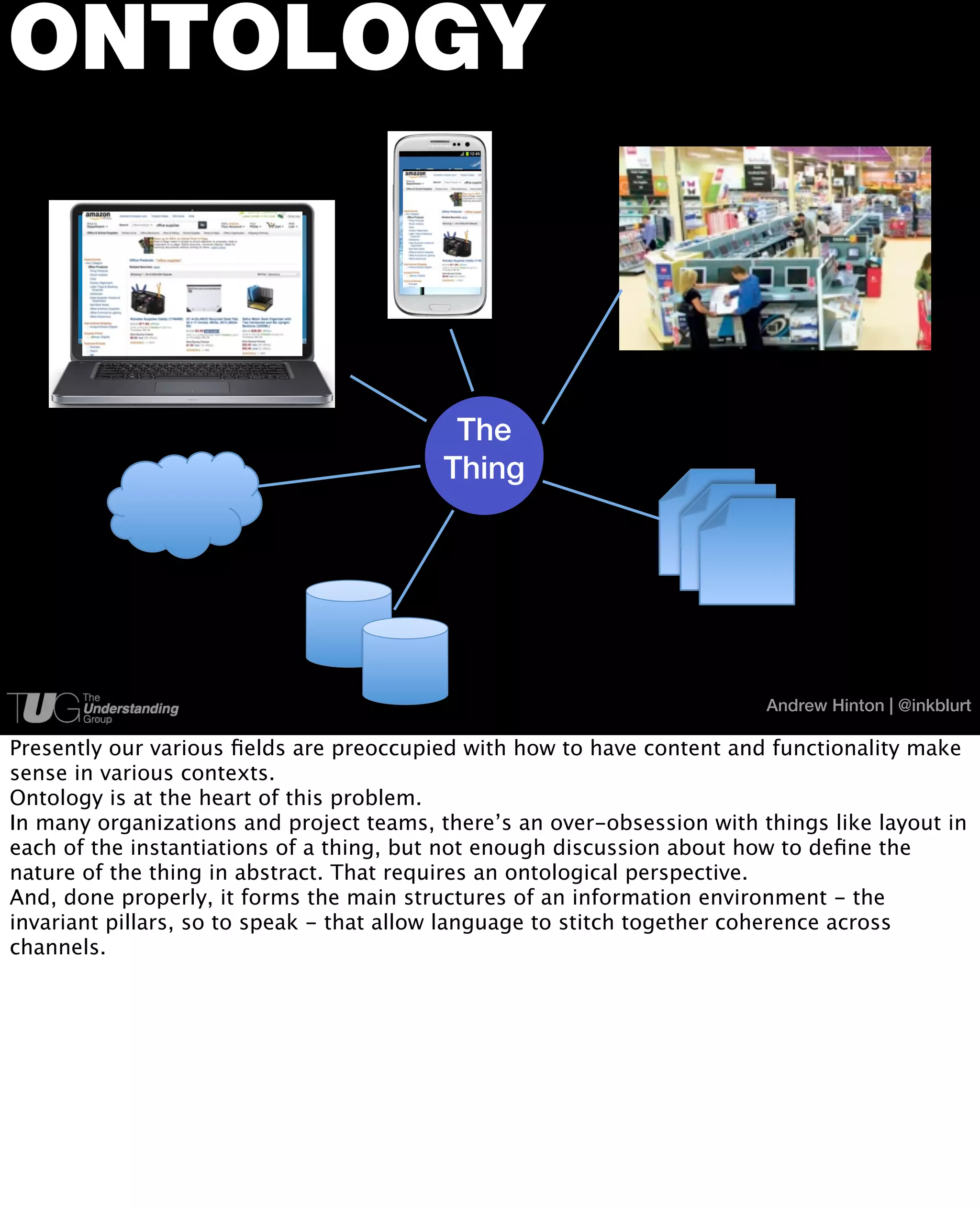 ONTOLOGY



                                           The
                                          Thing




                                                                         Andrew Hinton | @inkblurt

Presently our various ﬁelds are preoccupied with how to have content and functionality make
sense in various contexts.
Ontology is at the heart of this problem.
In many organizations and project teams, there’s an over-obsession with things like layout in
each of the instantiations of a thing, but not enough discussion about how to deﬁne the
nature of the thing in abstract. That requires an ontological perspective.
And, done properly, it forms the main structures of an information environment - the
invariant pillars, so to speak - that allow language to stitch together coherence across
channels.
 