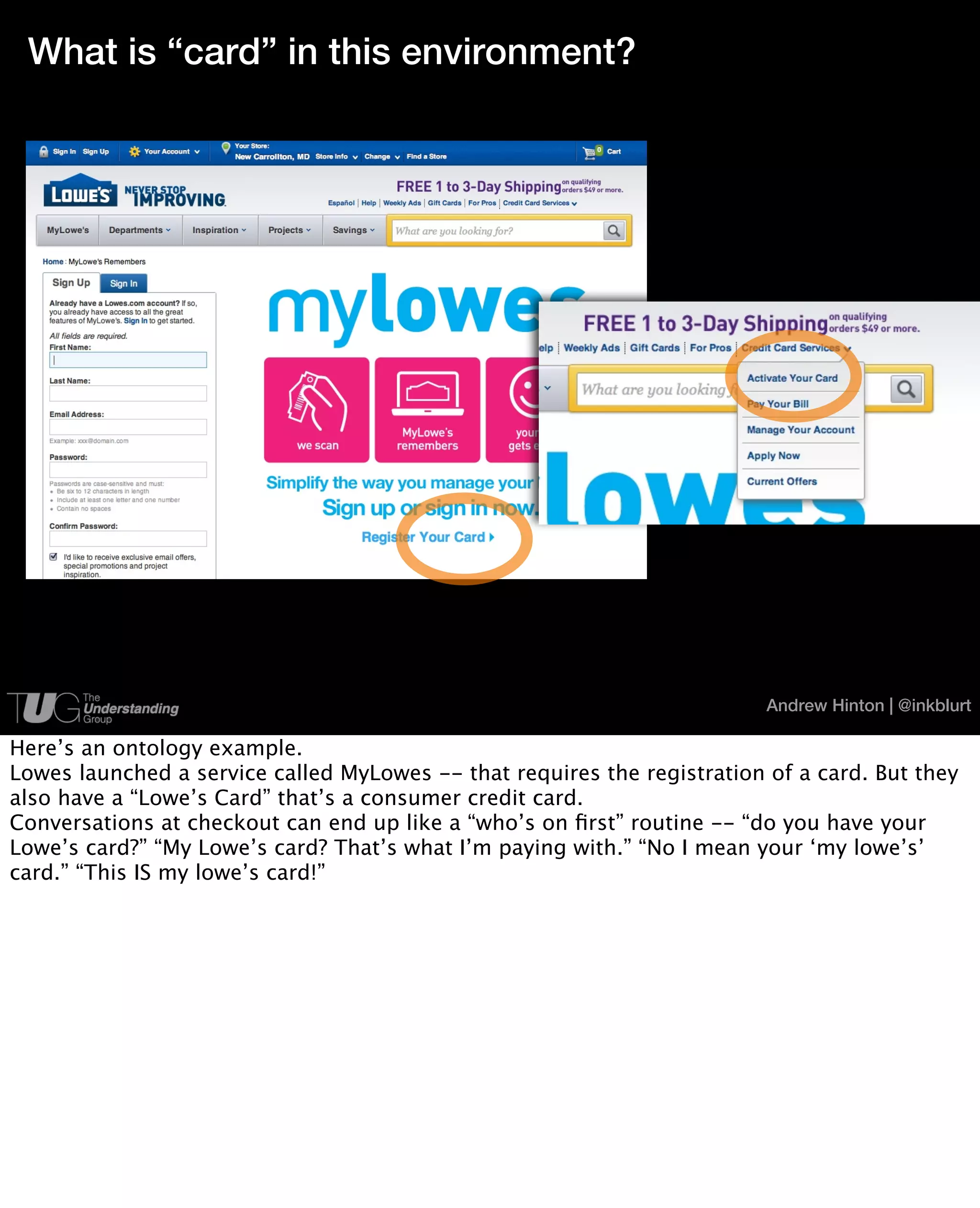 What is “card” in this environment?




                                                                          Andrew Hinton | @inkblurt

Here’s an ontology example.
Lowes launched a service called MyLowes -- that requires the registration of a card. But they
also have a “Lowe’s Card” that’s a consumer credit card.
Conversations at checkout can end up like a “who’s on ﬁrst” routine -- “do you have your
Lowe’s card?” “My Lowe’s card? That’s what I’m paying with.” “No I mean your ‘my lowe’s’
card.” “This IS my lowe’s card!”
 